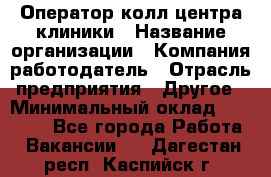 Оператор колл-центра клиники › Название организации ­ Компания-работодатель › Отрасль предприятия ­ Другое › Минимальный оклад ­ 30 000 - Все города Работа » Вакансии   . Дагестан респ.,Каспийск г.